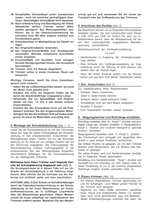 Page 7

38. Schadhaften Schneidkopf sofort auswechseln
lassen - auch bei scheinbar geringfügigen Haar-
rissen. Beschädigten Schneidkopf nicht reparieren.
39. Nach Unterbrechung und Beendigung der  Arbeit:
Netzstecker ziehen! Trimmer warten (Netz-
stecker gezogen!): Nur Wartungsarbeiten aus-
führen, die in der Gebrauchsanweisung be-
schrieben sind. Mit allen anderen Arbeiten zum
Kundendienst gehen.
40. Kühlluftschlitze im Motorgehäuse bei Bedarf rei- nigen.
41. Nur Original-Ersatzteile verwenden.
42. Nur...