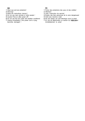 Page 5
   FR1Porter des protections des yeux et des oreilles!
2 Attention!
3 Lisez l’instruction de service!
4 Ecarter des tiers personnes de la zone dangereuse!
5 Outil avec marche à vide!
6 Ne pas laisser cet outil électrique sous la pluie!
7 En cas de détérioration ou section du câble retirer
immédiatement la prise!   GB1Wear eye and ear protection!
2 Warning!
3 Read the instructions manual !
4 Do not use near animals or other people !
5 Caution! Run-on after power off!
6 Do not use the tool under wet...