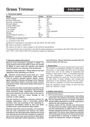 Page 6
1. Technical details
ModelSTIGA         ST 475
Rated Voltage V~ 230
Nominal Frequency Hz 5 0
Nominal Consumption W 475
No-load Speed m
-110.000
Cutting Width (line) c m 2 9
Line Diameter m m 1,4
Line  Length m 2 x 5
Line Feed Fully automatic
Weight kg 2,3
Sound Pressure Level L
pA 1)dB (A) 7 8Vibration 2)m/s25,6
1)  according to DIN EN 27917
2)  according to ISO 7916
Interference suppressed in accordance with EN 55014 and EN 61000.  Class of protection: II/VDE 0700
We reserve the right to make changes...