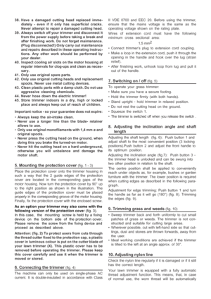 Page 8

38. Have a damaged cutting head replaced imme-
diately - even if it only has superficial cracks.
Never attempt to repair a damaged cutting head.
39. Always switch off your trimmer and disconnect it from the power supply before taking a break and
after finishing work. Do not forget maintenance.
(Plug disconnected!) Only carry out maintenance
and repairs described in these operating instruc-
tions. Any other work should be performed by
your dealer.
40. Inspect cooling air slots on the motor housing at...