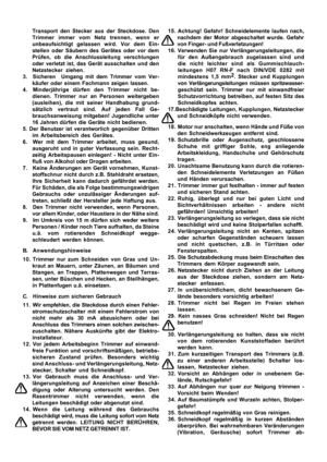 Page 6
Transport den Stecker aus der Steckdose. Den
Trimmer immer vom Netz trennen, wenn er
unbeaufsichtigt gelassen wird. Vor dem Ein-
stellen oder Säubern des Gerätes oder vor dem
Prüfen, ob die Anschlussleitung verschlungen
oder verletzt ist, das Gerät ausschalten und den
Netzstecker ziehen.
3. Sicheren  Umgang mit dem Trimmer vom Ver- käufer oder einem Fachmann zeigen lassen.
4. Minderjährige dürfen den Trimmer nicht be- dienen. Trimmer nur an Personen weitergeben
(ausleihen), die mit seiner Handhabung...