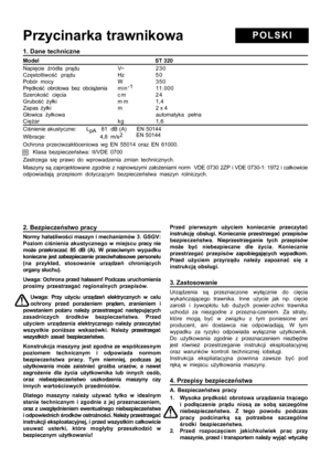 Page 6
1. Dane techniczne
Model                           ST 320
Napięcie  źród ła pr ądu V~ 230
Cz ęstotliwo ść pr ądu Hz 5 0
Pobór mocy  W 350
Pr ędko ść obrotowa bez obci ążenia m i n -1
11.000
Szeroko ść ci ęcia c m 2 4
Grubo ść ż yłki m m 1,4
Zapas  żyłki m 2 x 4
G łowica  żyłkowa automatyka pe łna
Ci ęż ar kg 1,6
Ci śnienie akustyczne:      L
pA   81  dB (A)      EN 50144
Wibracje:                                    4,8  m/s 2         EN 50144
Ochrona przeciwzak łóceniowa wg EN 55014 oraz EN 61000....
