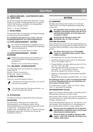 Page 13
DEUTSCHDE
10. ANSCHLUSSKABEL - ELEKTROSTART (MOD-
ELL SNOW KING)
Zur Stromversorgung des elektrischen Startmotors. Das Ka-
bel über ein geerdetes Verlängerungskabel an eine geerdete 
220/230 Volt-Steckdose anschließen. Ein Erdungsfehler-
schalter sollte verwendet werden.
Punkte 11 -16, siehe Abbildung 6.
11. SCHALTHEBEL
Die Schneefräse hat 6 Vorwärtsgänge und 2 Rückwärtsgänge 
zur Steuerung der Geschwindigkeit. 
Der Schalthebel darf nicht bewegt werden, wenn der 
Kupplungshandgriff für den Antrieb...