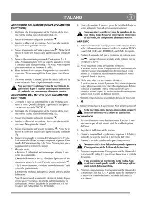 Page 14
 ITALIANO IT
ACCENSIONE DEL MOTORE (SENZA AVVIAMENTO 
ELETTRICO)
1.  Verificare che le impugnature della frizione, della trazi-one e della coclea siano disinserite (fig. 13).
2.  Portare il comando del gas in posizione  .
3.  Inserire la chiave di accensione. Accertarsi che scatti in  posizione. Non girare la chiave!
4.  Portare il comando dell’aria in posizione  . Nota: Se il  motore è caldo non è necessario agire su questo comando 
(fig.
5.  Premere il comando in gomma dell’adescatore 2 o 3  volte....