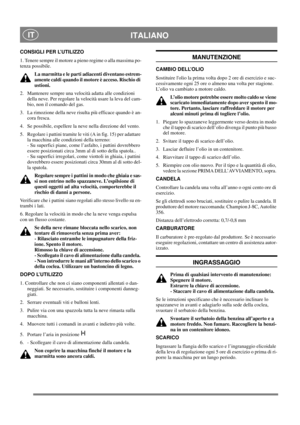 Page 15
 ITALIANO IT
CONSIGLI PER L’UTILIZZO
1. Tenere sempre il motore a pieno regime o alla massima po-
tenza possibile.La marmitta e le parti ad iacenti diventano estrem-
amente caldi quando il moto re è acceso. Rischio di 
ustioni. 
2.  Mantenere sempre una velocità adatta alle condizioni  della neve. Per regolare la velocità usare la leva del cam-
bio, non il comando del gas.
3.  La rimozione della neve risulta più efficace quando è an- cora fresca.
4.  Se possibile, espellere la neve nella direzione del...