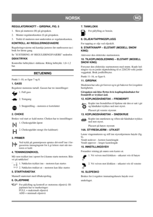 Page 12
NORSKNO
REGULATORKNOTT – GIRSPAK, FIG. 5
1.  Skru på mutteren (H) på girspaken.
2.   Monter regulatorknotten (I) på girspaken.
3.   Trekk til mutteren mot undersiden av regulatorknotten.
KONTROLL AV REGULERINGSVAIERE
Reguleringsvaierne må kanskje justeres før snøfreseren tas i 
bruk for første gang.
Se JUSTERING AV REGULERINGSVAIERE nedenfor.
DEKKTRYKK 
Kontroller lufttrykket i dekkene. Riktig lufttrykk: 1,0–1,2 
bar.
BETJENING
Punkt 1–10, se figur 7 og 8.
1. GASS
Regulerer motorens turtall. Gassen har...