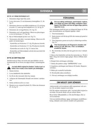 Page 17
SVENSKASE
BYTE AV FRIKTIONSHJULET
1.  Demontera höger hjul från axeln.
2.  Lossa skruvarna (3) och demontera bottenplåten (2). Se fig 27.
3.  Demontera skruven som håller kedjedrevet (12) och drag  ut axeln (11) samt tag bort kedjedrevet (12). Se fig 29.
4.  Demontera de två lagerfästena (16 i fig 22).
5.  Demontera axel och lagerfästen. Observera placeringen  av de två brickorna (17 i fig 30).
6.  Byt ut friktionshjulet på dess nav (fig 31).
7. 
Återmontera alla delar i omvänd ordning. Observera föl-...
