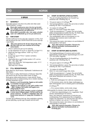 Page 3636
NORSKNO
5 BRUK
5.1 GENERELT
Start aldri motoren uten først å ha utført alle tiltak under 
MONTERING ovenfor. 
Bruk aldri snøfreseren uten å ha lest og forstått 
den vedlagte bruksanvisningen samt alle advarsel- 
og anvisningsmerker på snøfreseren. 
Bruk alltid vernebriller eller visir under arbeidet 
samt ved vedlikehold og service på snøfreseren.
5.2 FØR START
Enkelte snøfresere leveres uten olje i motorens veivhus. Fyll 
olje på motoren før start. SNOW MASTER leveres med olje 
i egen flaske.
 Ikke...