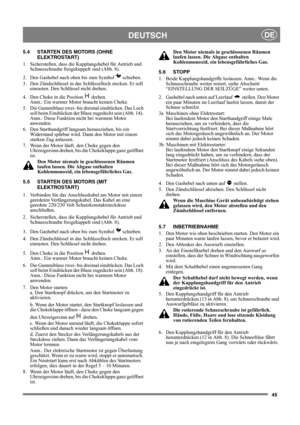 Page 4545
DEUTSCHDE
5.4 STARTEN DES MOTORS (OHNE 
ELEKTROSTART)
1.  Sicherstellen, dass die Kupplungshebel für Antrieb und 
Schneeschraube freigekuppelt sind (Abb. 8).
2.  Den Gashebel nach oben bis zum Symbol   schieben.
3.  Den Zündschlüssel in das Schlüsselloch stecken. Er soll 
einrasten. Den Schlüssel nicht drehen.
4.  Den Choke in die Position   drehen. 
Anm.: Ein warmer Motor braucht keinen Choke.
5.  Die Gummiblase zwei- bis dreimal eindrücken. Das Loch 
soll beim Eindrücken der Blase zugedeckt sein...