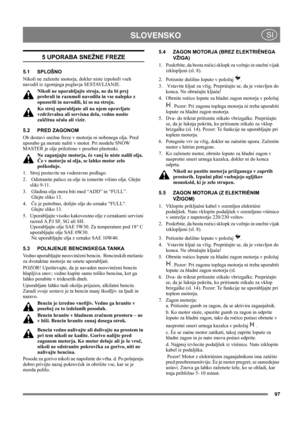 Page 9797
 SLOVENSKO SI
5 UPORABA SNEŽNE FREZE
5.1 SPLOŠNO
Nikoli ne zaženite motorja, dokler niste izpolnili vseh 
navodil iz zgornjega poglavja SESTAVLJANJE. 
Nikoli ne uporabljajte stroja, ne da bi prej 
prebrali in razumeli navodila in vse nalepke z 
opozorili in navodili, ki so na stroju. 
Ko stroj uporabljate ali na njem opravljate 
vzdrževalna ali servisna dela, vedno nosite 
zaščitna očala ali vizir.
5.2 PRED ZAGONOM
Ob dostavi snežne freze v motorju ni nobenega olja. Pred 
uporabo ga morate naliti v...