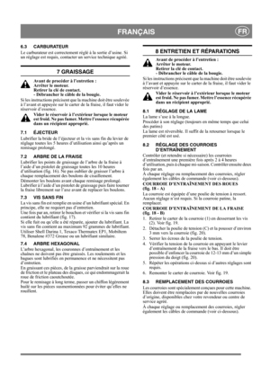 Page 14
 FRANÇAISFR
6.3 CARBURATEUR
Le carburateur est correctement réglé à la sortie d’usine. Si 
un réglage est requis, contacter un service technique agréé. 
7 GRAISSAGE
Avant de procéder à l’entretien : 
Arrêter le moteur. 
Retirer la clé de contact. 
- Débrancher le câble de la bougie.
Si les instructions précisent que la machine doit être soulevée 
à l’avant et appuyée sur le carter  de la fraise, il faut vider le 
réservoir d’essence.
Vider le réservoir à l’extérieur lorsque le moteur 
est froid. Ne pas...