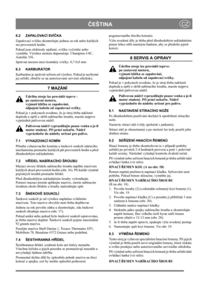 Page 14
ČEŠTINACZ
6.2 ZAPALOVACÍ SVÍ ČKA
Zapalovací sví čku zkontrolujte jednou za rok nebo každých 
sto provozních hodin.
Pokud jsou elektrody opálené, sví čku vy čist ěte nebo 
vym ěňte. Výrobce motoru doporu čuje: Champion J-8C, 
Autolite 356.
Správná mezera mezi kontakty sví čky: 0,7-0,8 mm 
6.3 KARBURÁTOR
Karburátor je správn ě se řízen od výrobce. Pokud je nezbytné 
jej se řídit, obra ťte se na autorizované servisní st ředisko. 
7 MAZÁNÍ
Údržbu stroje lze provád ět teprve : 
po zastavení motoru, 
vyjmutí...