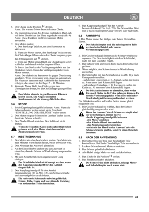 Page 4343
DEUTSCHDE
5.  Den Choke in die Position   drehen. 
Anm.: Ein warmer Motor braucht keinen Choke.
6.  Die Gummiblase zwei- bis dreimal eindrücken. Das Loch 
soll beim Eindrücken der Blase zugedeckt sein (Abb. 9). 
Anm.: Diese Funktion nicht bei warmem Motor 
anwenden.
7.  Den Motor starten:
A. Den Startknopf drücken, um den Startmotor zu 
aktivieren. 
B. Wenn der Motor startet, den Startknopf loslassen und 
die Chokeklappe öffnen - dazu den Choke langsam gegen 
den Uhrzeigersinn auf   drehen.
C. Wenn...