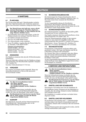 Page 4444
DEUTSCHDE
6 WARTUNG
6.1 ÖLWECHSEL
Das Öl zum ersten Mal nach 2 Betriebsstunden wechseln, 
dann alle 25 Betriebsstunden oder mindestens einmal pro 
Saison. Den Ölwechsel vornehmen, solange der Motor warm 
ist.
Das Motoröl kann sehr heiß sein, wenn es direkt 
nach der Benutzung der Maschine abgelassen 
wird. Daher den Motor vor dem Ablassen des Öls 
einige Minuten abkühlen lassen.
1.  Die Schneefräse etwas nach rechts neigen, so dass die 
Ölablassschraube der niedrigste Punkt des Motors ist.
2. Die...