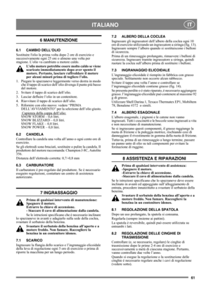 Page 6161
 ITALIANO IT
6 MANUTENZIONE
6.1 CAMBIO DELL’OLIO
Sostituire lolio la prima volta dopo 2 ore di esercizio e 
successivamente ogni 25 ore o almeno una volta per 
stagione. L’olio va cambiato a motore caldo.
L’olio motore potrebbe essere molto caldo se viene 
scaricato immediatamente dopo aver spento il 
motore. Pertanto, lasciare raffreddare il motore 
per alcuni minuti prima di togliere l’olio.
1.  Piegare lo spazzaneve leggermente verso destra in modo 
che il tappo di scarico dell’olio divenga il...