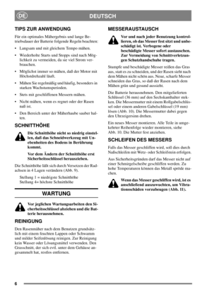 Page 66
DEUTSCHDE
TIPS ZUR ANWENDUNG
Für ein optimales Mähergebnis und lange Be-
triebsdauer der Batterie folgende Regeln beachten:
 Langsam und mit gleichem Tempo mähen.
 Wiederholte Starts und Stopps sind nach Mög-
lichkeit zu vermeiden, da sie viel Strom ver-
brauchen.
 Möglichst immer so mähen, daß der Motor mit
Höchstdrehzahl läuft.
 Mähen Sie regelmäßig und häufig, besonders in
starken Wachstumsperioden.
 Stets mit geschliffenen Messern mähen.
 Nicht mähen, wenn es regnet oder der Rasen
naß ist.
...