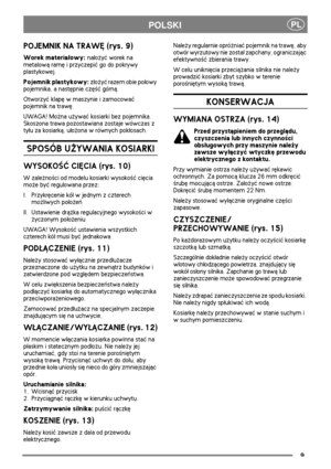Page 89
PLPOLSKI
POJEMNIK NA TRAWÊ (rys. 9)
Worek materia³owy: na³o¿yæ worek na 
metalow± ramê i przyczepiæ go do pokrywy 
plastykowej.
Pojemnik plastykowy: z³o¿yæ razem obie po³owy 
pojemnika, a nastêpnie czê¶æ górn±. 
Otworzyæ klapê w maszynie i zamocowaæ 
pojemnik na trawê.
UWAGA! Mo¿na u¿ywaæ kosiarki bez pojemnika. 
Skoszona trawa pozostawiana zostaje wówczas z 
ty³u za kosiark±, u³o¿ona w równych pok³osach.
SPOSÓB U¯YWANIA KOSIARKI
WYSOKO¦Æ CIÊCIA (rys. 10)
W zale¿no¶ci od modelu kosiarki wysoko¶æ ciêcia...