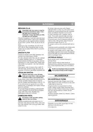 Page 6
SLOVENSKOSI
MENJAVA OLJA
Zamenjajte olje, ko je motor še topel in 
pri praznem bencinskem tanku. Vroče 
olje lažje izte če iz motorja. Pri 
izpuš čanju vro čega olja bodite previdni, 
saj lahko povzro či opekline.
Olje prvi č menjajte po 5 urah delovanja, nato pa po 
vsakih 50 urah ali enkrat v vsaki sezoni. Odstranite 
merilno palico za olje, nagnite kosilnico in pustite, 
da olje izte če v posodo. Pazite, da olje ne te če na 
travo.
Nalijte novo olje: Uporabljajte olje SAE 30 ali 
SAE 10W-30. Blok...