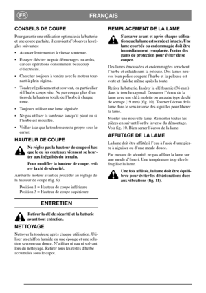 Page 6FRANÇAISFR
CONSEILS DE COUPE
Pour garantir une utilisation optimale de la batterie
et une coupe parfaite, il convient d’observer les rè-
gles suivantes:
 Avancer lentement et à vitesse soutenue.
 Essayer déviter trop de démarrages ou arrêts,
car ces opérations consomment beaucoup
délectricité.
 Chercher toujours à tondre avec le moteur tour-
nant à plein régime.
 Tondre régulièrement et souvent, en particulier
si l’herbe coupe vite. Ne pas couper plus d’un
tiers de la hauteur totale de l’herbe à...