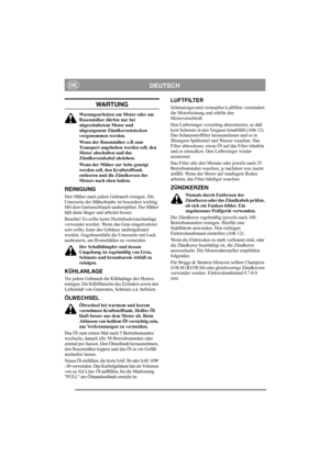 Page 6
DEUTSCHDE
WA RT U N G
Warungsarbeiten am Motor oder am 
Rasenmäher dürfen nur bei 
abgeschaltetem Motor und 
abgezogenem Zündkerzenstecken 
vorgenommen werden.
Wenn der Rasenmäher z.B zum 
Transport angehoben werden soll, den 
Motor abschalten und das 
Zündkerzenkabel abziehen.
Wenn der Mäher zur Seite geneigt 
werden soll, den Kraftstofftank 
entleeren und die Zündkerzen des 
Motors nach oben halten.
REINIGUNG
Den Mäher nach jedem Gebrauch reinigen. Die 
Unterseite der Mäherhaube ist besonders wichtig....