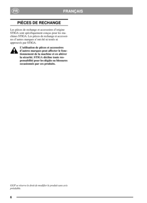 Page 66
FRANÇAISFR
PIÈCES DE RECHANGE
Les pièces de rechange et accessoires d’origine
STIGA sont spécifiquement conçus pour les ma-
chines STIGA. Les pièces de rechange et accessoi-
res d’autres marques n’ont été ni testés ni
approuvés par STIGA.
L’utilisation de pièces et accessoires
d’autres marques peut affecter le fonc-
tionnement de la machine et en altérer
la sécurité. STIGA décline toute res-
ponsabilité pour les dégâts ou blessures
occasionnés par ces produits.
GGP se réserve le droit de modifier le...