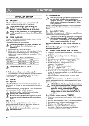 Page 8484
SLOVENSKOSL
5 UPORABA STROJA
5.1 SPLOŠNO
Nikoli ne zaženite motorja, dokler niste izpolnili vseh 
navodil iz zgornjega poglavja SESTAVLJANJE. 
Nikoli ne uporabljajte stroja, ne da bi prej 
prebrali in razumeli priložena navodila in vse 
nalepke z opozorili in navodili, ki so na stroju. 
Vedno ko stroj uporabljate ali na njem opravljate 
vzdrževalna ali servisna dela, nosite zaščitna očala 
ali vizir.
5.2 PRED ZAGONOM
Nekatere snežne freze dostavijo brez olja v okrovu ročične 
gredi. Olje je v posebni...