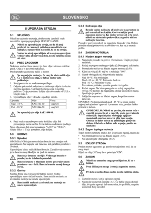 Page 6666
SLOVENSKOSL
5 UPORABA STROJA
5.1 SPLOŠNO
Nikoli ne zaženite motorja, dokler niste izpolnili vseh 
navodil iz zgornjega poglavja SESTAVLJANJE. 
Nikoli ne uporabljajte stroja, ne da bi prej 
prebrali in razumeli priložena navodila in vse 
nalepke z opozorili in navodili, ki so na stroju. 
Vedno ko stroj uporabljate ali na njem opravljate 
vzdrževalna ali servisna dela, nosite zaščitna očala 
ali vizir.
5.2 PRED ZAGONOM
Nekatere snežne freze dostavijo brez olja v okrovu ročične 
gredi. Olje je v posebni...