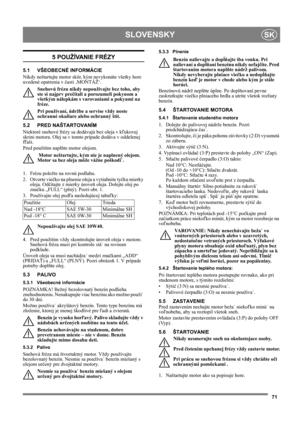 Page 7171
SLOVENSKYSK
5 POUŽÍVANIE FRÉZY
5.1 VŠEOBECNÉ INFORMÁCIE
Nikdy neštartujte motor skôr, kým nevykonáte všetky hore 
uvedené opatrenia v časti ‚MONTÁŽ‘. 
Snehovú frézu nikdy nepoužívajte bez toho, aby 
ste si najprv prečítali a porozumeli pokynom a 
všetkým nálepkám s varovaniami a pokynmi na 
fréze. 
Pri používaní, údržbe a servise vždy noste 
ochranné okuliare alebo ochranný štít.
5.2 PRED NAŠTARTOVANÍM
Niektoré snehové frézy sa dodávajú bez oleja v kľukovej 
skrini motora. Olej sa v tomto prípade...