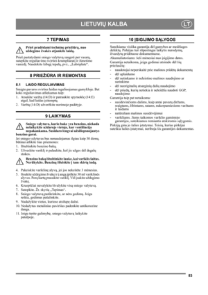 Page 8383
LIETUVIŲ KALBALT
7 TEPIMAS
Prieš pradėdami techninę priežiūrą, nuo 
uždegimo žvakės atjunkite laidą.
Prieš pastatydami sniego valytuvą saugoti per vasarą, 
sutepkite reguliavimo svirties krumpliaratį ir išmetimo 
vamzdį. Naudokite kibųjį tepalą, pvz., „Lubriplate“.
8 PRIEŽIŪRA IR REMONTAS
8.1 LAIDO REGULIAVIMAS 
Sraigto pavaros svirties laidas reguliuojamas gamykloje. Bet 
koks reguliavimas atliekamas taip:
1. Atsukite varžtą (14:D) ir patraukite spyruoklę (14:E) 
atgal, kad laidas įsitemptų.
2....