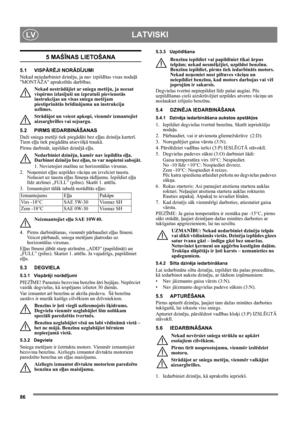 Page 8686
LATVISKILV
5 MAŠĪNAS LIETOŠANA
5.1 VISPĀRĒJI NORĀDĪJUMI
Nekad neiedarbiniet dzinēju, ja nav izpildītas visas nodaļā 
MONTĀŽA aprakstītās darbības. 
Nekad nestrādājiet ar sniega metēju, ja neesat 
vispirms izlasījuši un izpratuši pievienotās 
instrukcijas un visas sniega metējam 
piestiprinātās brīdinājumu un instrukciju 
uzlīmes. 
Strādājot un veicot apkopi, vienmēr izmantojiet 
aizsargbrilles vai sejsargu.
5.2 PIRMS IEDARBINĀŠANAS
Daži sniega metēji tiek piegādāti bez eļļas dzinēja karterī. 
Tiem...