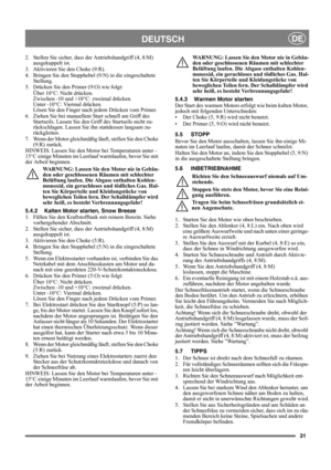 Page 3131
DEUTSCHDE
2. Stellen Sie sicher, dass der Antriebshandgriff (4, 8:M) 
ausgekuppelt ist.
3. Aktivieren Sie den Choke (9:R).
4.  Bringen Sie den Stopphebel (9:N) in die eingeschaltete 
Stellung.
5. Drücken Sie den Primer (9:O) wie folgt:
Über 10°C: Nicht drücken.
Zwischen -10 und +10°C: zweimal drücken.
Unter -10°C: Viermal drücken.
Lösen Sie den Finger nach jedem Drücken vom Primer.
6. Ziehen Sie bei manuellem Start schnell am Griff des 
Startseils. Lassen Sie den Griff des Startseils nicht zu-...