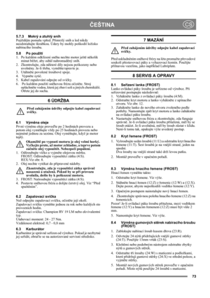 Page 7373
ČEŠTINACS
5.7.3 Mokrý a ztuhlý sníh
Pojíždějte pomalu vpřed. Přimrzlý sníh a led nikdy 
neodstraňujte škrabkou. Údery by mohly poškodit ložisko 
nabíracího šroubu.
5.8 Po použití
1. Po každém odklízení sněhu nechte motor ještě několik 
minut běžet, aby odtál nahromaděný sníh.
2. Zkontrolujte, zda některé díly nejsou poškozeny nebo 
uvolněny. Je-li třeba, vyměňte/opravte je.
3. Utáhněte povolené šroubové spoje.
4.  Vypněte sytič.
5. Kabel zapalování odpojte od svíčky.
6.  Po každém použití sněhovou...