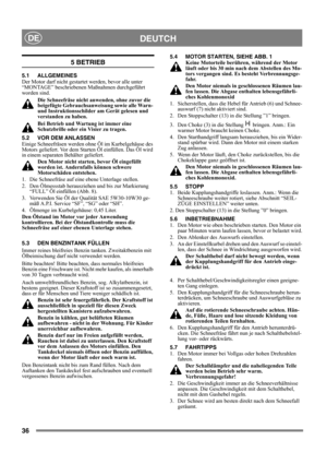 Page 3636
DEUTCHDE
5 BETRIEB
5.1 ALLGEMEINES
Der Motor darf nicht gestartet werden, bevor alle unter 
“MONTAGE” beschriebenen Maßnahmen durchgeführt 
worden sind. 
Die Schneefräse nicht anwenden, ohne zuvor die 
beigefügte Gebrauchsanweisung sowie alle Warn- 
und Instruktionsschilder am Gerät gelesen und 
verstanden zu haben. 
Bei Betrieb und Wartung ist immer eine 
Schutzbrille oder ein Visier zu tragen.
5.2 VOR DEM ANLASSEN
Einige Schneefräsen werden ohne Öl im Kurbelgehäuse des 
Motors geliefert. Vor dem...