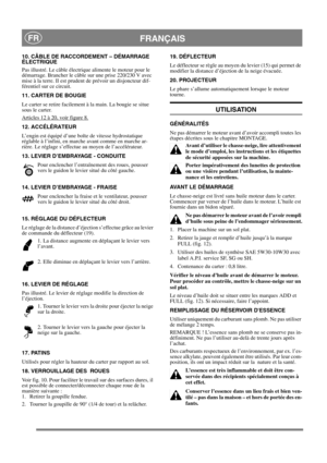 Page 11
FRANÇAISFR
10. CÂBLE DE RACCORDEMENT – DÉMARRAGE 
ÉLECTRIQUE
Pas illustré. Le câble électrique alimente le moteur pour le 
démarrage. Brancher le câble sur une prise 220/230 V avec 
mise à la terre. Il est prudent de prévoir un disjoncteur dif-
férentiel sur ce circuit.
11. CARTER DE BOUGIE
Le carter se retire facilement à la main. La bougie se situe 
sous le carter.
Articles 12 à 20, voir figure 8.
12. ACCÉLÉRATEUR
L’engin est équipé d’une boîte de vitesse hydrostatique 
réglable à l’infini, en marche...