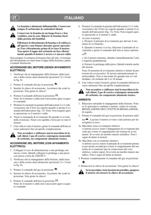 Page 12
ITALIANOIT
La benzina è altamente infiammabile. Conservare 
sempre il carburante in contenitori idonei. 
Conservare la benzina in un luogo fresco e ben 
ventilato, non in casa. Riporre la benzina fuori 
dalla portata dei bambini.
Effettuare il rifornimento di benzina o il rabbocco 
all’aperto e non fumare durante queste operazio-
ni. Fare rifornimento prima di avviare il motore. 
Non aprire il tappo del serbatoio né fare riforni-
mento quando il motore è a cceso o è ancora caldo.
Non riempire il...