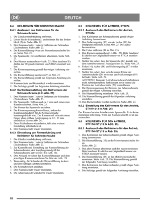 Page 5252
DEUTCHDE
8.4 KEILRIEMEN FÜR SCHNEESCHRAUBE
8.4.1 Austausch des Keilriemens für die 
Schneeschraube
1.  Die Zündkerzenabdeckung entfernen.
2.  Lösen Sie die Schrauben (3) und nehmen Sie das Boden-
blech (2) ab. Siehe Abb. 22.
3.  Den Riemenschutz (1) durch Entfernen der Schrauben 
(2) abnehmen. Siehe Abb. 23.
4.  Die Riemenführung (9) an der Motorriemenscheibe lös-
en. Siehe Abb. 25.
5.  Die Spannrolle (3) vom Riemen abnehmen. Siehe Abb. 
25.
6.  Den Riemen austauschen (4 Abb.  25). Bitte beachten! Es...