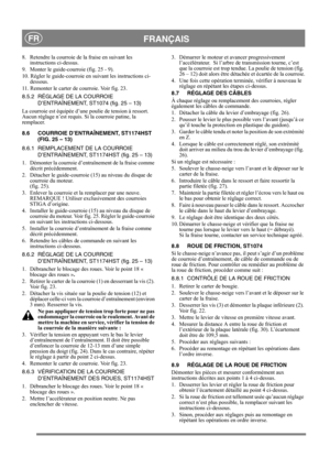 Page 16
 FRANÇAISFR
8.  Retendre la courroie de la fraise en suivant les instructions ci-dessus.
9.  Monter le guide-courroie (fig. 25 - 9). 
10. Régler le guide-courroie en suivant les instructions ci- dessous.
11. Remonter le carter de courroie. Voir fig. 23.
8.5.2 RÉGLAGE DE LA COURROIE  D’ENTRAÎNEMENT, ST1074 (fig. 25 – 13)
La courroie est équipée d’une poulie de tension à ressort. 
Aucun réglage n’est requis. Si la courroie patine, la 
remplacer.
8.6 COURROIE D’ENTRAÎNEMENT, ST1174HST  (FIG. 25 – 13)
8.6.1...