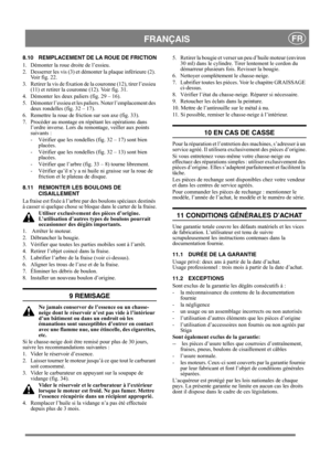 Page 17
 FRANÇAISFR
8.10 REMPLACEMENT DE LA ROUE DE FRICTION
1.  Démonter la roue droite de l’essieu.
2.  Desserrer les vis (3) et démonter la plaque inférieure (2). Voir fig. 22.
3.  Retirer la vis de fixation de la couronne (12), tirer l’essieu  (11) et retirer la couronne (12). Voir fig. 31.
4.  Démonter les deux paliers (fig. 29 – 16).
5.  Démonter l’essieu et les  paliers. Noter l’emplacement des 
deux rondelles (fig. 32 – 17).
6.  Remettre la roue de fr iction sur son axe (fig. 33).
7.  Procéder au...
