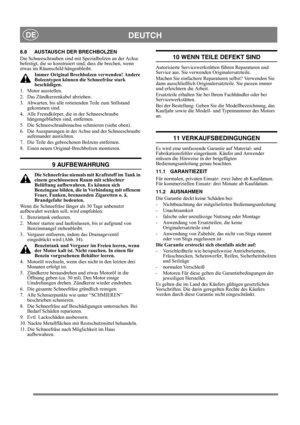 Page 18
DEUTCHDE
8.8 AUSTAUSCH DER BRECHBOLZEN
Die Schneeschrauben sind mit Spezialbolzen an der Achse 
befestigt, die so konstruiert sind, dass die brechen, wenn 
etwas im Räumschild hängenbleibt.Immer Original Brechbol zen verwenden! Andere 
Bolzentypen können die Schneefräse stark 
beschädigen.
1. Motor ausstellen.
2.  Das Zündkerzenkabel abziehen.
3.  Abwarten, bis alle rotierenden Teile zum Stillstand  gekommen sind.
4.  Alle Fremdkörper, di e in der Schneeschraube 
hängengeblieben sind, entfernen.
5.  Die...
