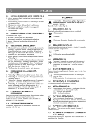 Page 11
 ITALIANO IT
3.5 SCIVOLO DI SCARICO NEVE, VEDERE FIG. 5
1.  Girare la manovella di regolazione in senso antiorario fino a fine corsa.
2.  Posizionare lo scivolo di scarico (2) sulla flangia facendo  sovrapporre i fori.
3.  Montare i tre bulloni del carrello (1) dall’interno.
4.  Montare le rondelle (5) e i dadi di bloccaggio (6)  all’esterno della flangia.
5.  Serrare i dadi. 
3.6 POMELLI DI REGOLAZIONE, VEDERE FIG. 6
Assemblare come segue:
1. Avvitare il dado (J) alla leva del cambio.
2. Sistemare il...