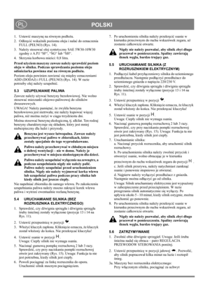 Page 13
 POLSKIPL
1. Ustawić maszyn ę na równym pod ło żu.
2. Odkr ęci ć wska źnik poziomu oleju i nala ć do oznaczenia 
FULL (PE ŁNO) (Rys. 14).
3. Nale ży stosowa ć olej syntetyczny SAE 5W30-10W30 
zgodny z A.P.I “SF“, “SG“ lub “SH“. 
4.  Skrzynia korbowa mie ści: 0,8 litra.
Przed u życiem maszyny zawsze nale ży sprawdzi ć poziom 
oleju w silniku. Podczas  sprawdzania poziomu oleju 
od śnie żarka powinna sta ć na równym pod ło żu.
Poziom oleju powinien zawiera ć si ę mi ędzy oznaczeniami 
ADD (DODAJ) i FULL...