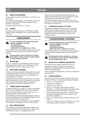 Page 15
 POLSKIPL
6.2ŚWIECA ZAP ŁONOWA
Ś wiec ę zap łonow ą nale ży sprawdza ć raz w roku lub co sto 
godzin pracy.
Je śli elektrody ulegn ą spaleniu,  świec ę nale ży oczy ści ć lub 
wymieni ć. Producent silnika zale ca: Briggs & Stratton 
RC124YC lub podobny.
Prawid łowa przerwa iskrowa: 0,7-0,8 mm
6.3 GA ŹNIK
Ga źnik jest ustawiony fabrycznie. Je śli b ędzie wymaga ć 
regulacji, nale ży skontaktowa ć si ę z autoryzowan ą stacj ą 
serwisow ą. 
7 SMAROWANIE
Przed przyst ąpieniem do serwisowania nale ży 
wykona...