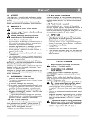 Page 10
 ITALIANO IT
5.5 ARRESTO
Prima di arrestare il motore lasciarlo funzionare al minimo 
per qualche minuto per fare fondere la neve eventualmente 
presente.
Arrestare il motore ruotando la chiave di accensione fino a 
portarla nella posizione di spegnimento, quindi rimuoverla.
5.6 AVVIAMENTO
 Non indirizzare la ne ve verso le persone.
Arrestare sempre il motore prima di procedere a 
operazioni di sblocco.
Quando si utilizza lo spazzaneve, indossare 
sempre dispositivi di protezioni degli occhi. 
1....