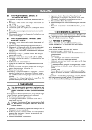 Page 4545
 ITALIANO IT
8.6 SOSTITUZIONE DELLA CINGHIA DI 
TRASMISSIONE (REX)
Per sostituire la cinghia di trasmissione procedere come se-
gue:
1.  Smontare il carter sinistro della cinghia rimuovendo le 7 
viti (17:D).
2. Allentare le due puleggire (18:N).
3. Allentare la guida dela cinghia (19:O) sulla parte inferio-
re.
4. Estrarre la vecchia cinghia e montarne una nuova nello 
stesso modo.
5. Rimontare le rimanenti parti seguendo l’ordine inverso a 
quello di smontaggio.
8.7 SOSTITUZIONE DELLA TRIVELLA E DEI...