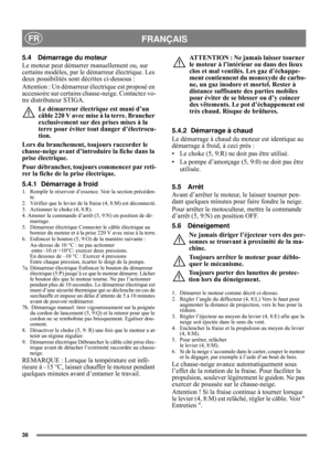 Page 9
36
FRANÇAISFR
5.4 Démarrage du moteur
Le moteur peut démarrer manuellement ou, sur 
certains modèles, par le démarreur électrique. Les 
deux possibilités sont  décrites ci-dessous :
Attention : Un démarreur  électrique est proposé en 
accessoire sur certains ch asse-neige. Contactez vo-
tre distributeur STIGA.
Le démarreur électrique est muni d’un 
câble 220 V avec mise à la terre. Brancher 
exclusivement sur des prises mises à la 
terre pour éviter tout danger d’électrocu-
tion.
Lors du branchement,...