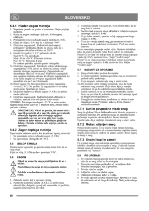 Page 9
68
 SLOVENSKOSL
5.4.1 Hladen zagon motorja
1. Napolnite posodo za gorivo z bencinom. Glejte prejšnji razdelek.
2. Ro čaj za pogon snežnega vijaka (4, 8:M) najprej 
odklopite.
3. Premaknite ro čico za hladni zagon motorja (4, 8:R).
4. Klju č za vžig (5, 9:N) naj bo v položaju ON.
5. Elektri čni zaganjalnik: Elektri čni kabel najprej 
priklju čite v priklju čno škatlo na stroju, nato pa v 
ozemljeno elektri čno vti čnico za 220 V.
6. Gumb vbrizgalke (5, 9:C) pritisnite takole:
Nad 10 °C: Ne pritiskajte....