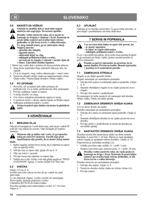 Page 7474
SLOVENSKO SI
5.8 NASVETI ZA VOŽNJO
Glušnik in okoliški deli se med delovanjem 
motorja zelo segrejejo. Nevarnost opeklin. 
Drsnike vedno nastavite tako, da se pesek in 
kamenje ne dvigata z vijakom v frezo. Kamenje in 
pesek lahko namreč povzročijo hude telesne 
poškodbe, če jih freza izvrže z veliko hitrostjo. 
Če sneg zamaši izmet, ga ne odstranite takoj. 
Najprej morate: 
– sprostiti obe sklopki, 
– ugasniti motor, 
– odstraniti ključ za vžig, 
– odklopiti priključni kabel s svečke, 
 – pri tem pa...