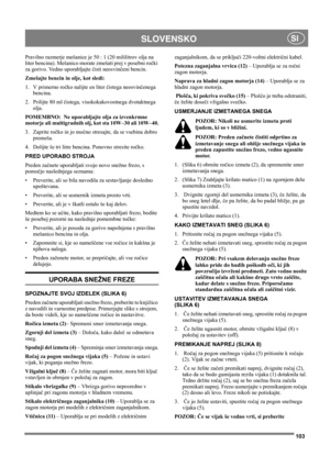 Page 103103
SLOVENSKOSI
Pravilno razmerje mešanice je 50 : 1 (20 mililitrov olja na 
liter bencina). Mešanico morate zmešati prej v posebni ročki 
za gorivo. Vedno uporabljajte čisti neosvinčeni bencin. 
Zmešajte bencin in olje, kot sledi:
1. V primerno ročko nalijte en liter čistega neosvinčenega 
bencina.
2. Prilijte 80 ml čistega, visokokakovostnega dvotaktnega 
olja.
POMEMBNO:  Ne uporabljajte olja za izvenkrmne 
motorje ali multigradnih olj, kot sta 10W–30 ali 10W–40.
3. Zaprite ročko in jo močno stresajte,...