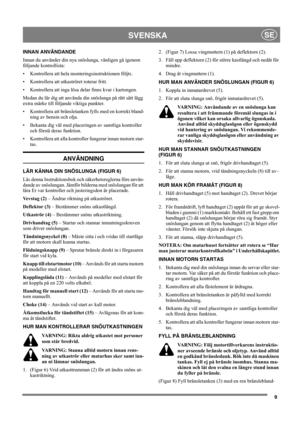 Page 99
SVENSKASE
INNAN ANVÄNDANDE
Innan du använder din nya snöslunga, vänligen gå igenom 
följande kontrollista:
• Kontrollera att hela monteringsinstruktionen följts.
• Kontrollera att utkaströret roterar fritt.
• Kontrollera att inga lösa delar finns kvar i kartongen.
Medan du lär dig att använda din snöslunga på rätt sätt lägg 
extra märke till följande viktiga punkter.
• Kontrollera att bränsletanken fylls med en korrekt bland-
ning av bensin och olja.
• Bekanta dig väl med placeringen av samtliga...