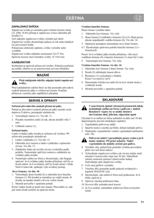 Page 71
ČEŠTINACZ
Z A PA L O VA C Í  S V ÍČKA
Zapalovací svíčka je umístěna pod vrchním krytem stroje 
(2). (Obr. 9) Pro přístup k zapalovací svíčce odstraňte pět 
šroubů (1).
Než odpojíte zapalovací svíčku, očistěte její okolí.
Zapalovací svíčku zkontrolujte jednou za rok nebo každých 
sto provozních hodin.
Pokud jsou elektrody opálené, svíčku vyčistěte nebo 
vyměňte. 
Zapalovací svíčku utáhněte momentem 24-27 Nm.
Správná mezera mezi kontakty svíčky: 0,7-0,8 mm 
KARBURÁTOR
Karburátor je správně seřízen od...